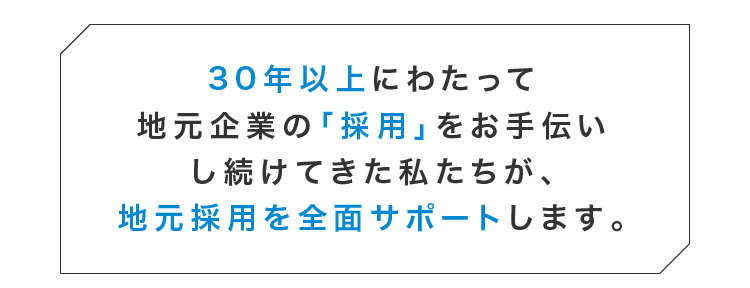 30年以上にわたって地元企業の「採用」をお手伝いし続けてきた私たちが、地元採用を全面サポートします。